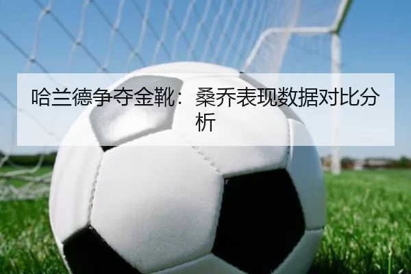 哈兰德争夺金靴：桑乔表现数据对比分析