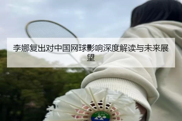 李娜复出对中国网球影响深度解读与未来展望